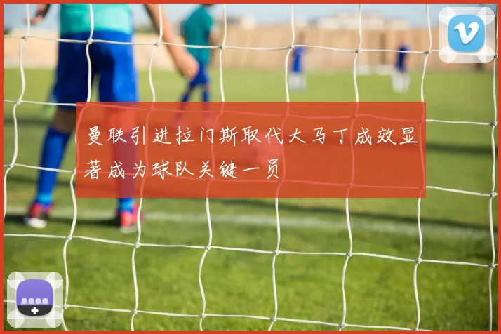 曼联引进拉门斯取代大马丁成效显著成为球队关键一员
