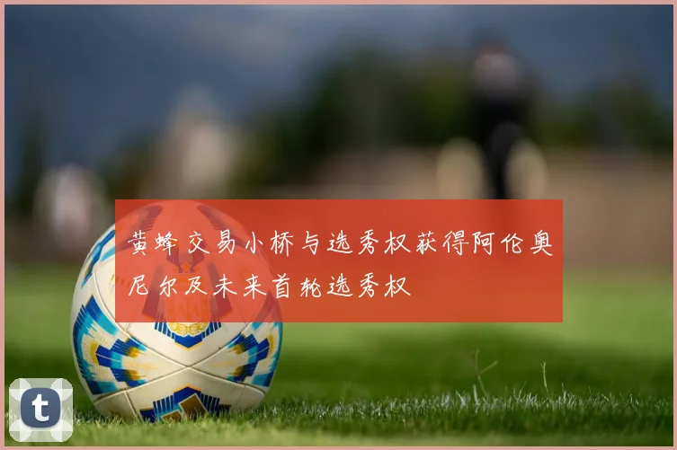 黄蜂交易小桥与选秀权获得阿伦奥尼尔及未来首轮选秀权