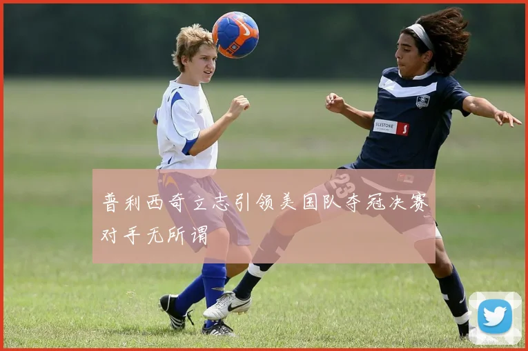 普利西奇立志引领美国队夺冠决赛对手无所谓