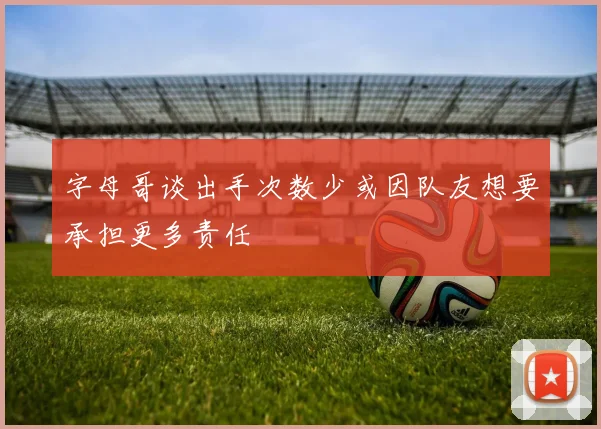 字母哥谈出手次数少或因队友想要承担更多责任