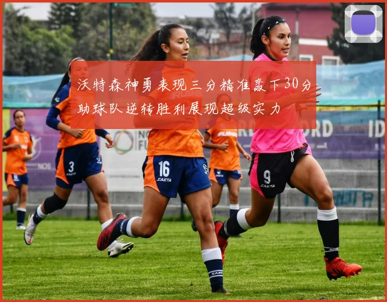 沃特森神勇表现三分精准轰下30分助球队逆转胜利展现超级实力