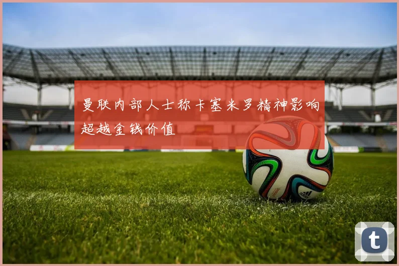 曼联内部人士称卡塞米罗精神影响超越金钱价值
