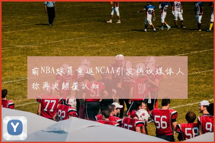 前NBA球员重返NCAA引发热议媒体人称再次颠覆认知
