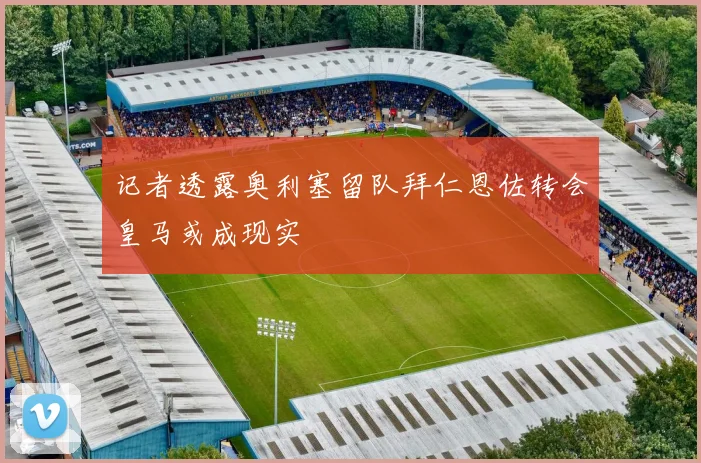 记者透露奥利塞留队拜仁恩佐转会皇马或成现实