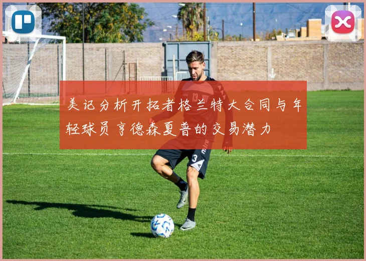 美记分析开拓者格兰特大合同与年轻球员亨德森夏普的交易潜力
