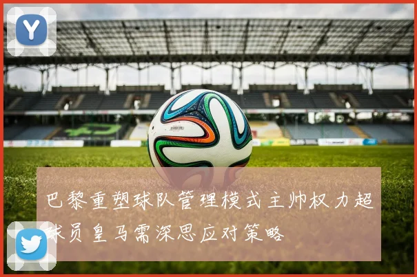 巴黎重塑球队管理模式主帅权力超球员皇马需深思应对策略
