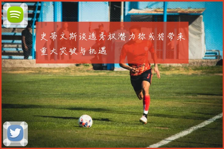 史蒂文斯谈选秀权潜力称或将带来重大突破与机遇