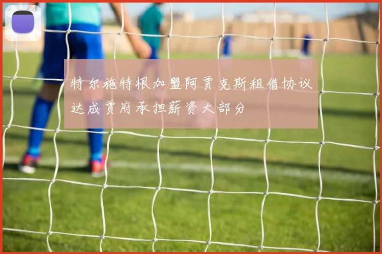 特尔施特根加盟阿贾克斯租借协议达成贾府承担薪资大部分