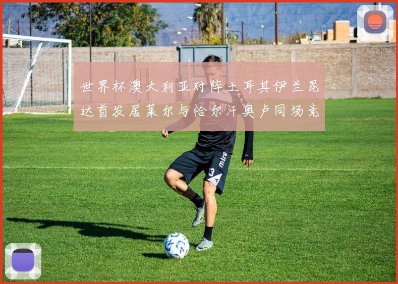 世界杯澳大利亚对阵土耳其伊兰昆达首发居莱尔与恰尔汗奥卢同场竞技